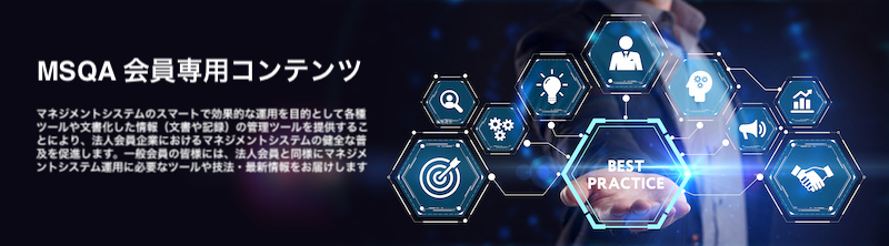 一般社団法人マネジメントシステム品質協会（MSQA）法人会員専用
マネジメントシステム構築・認証・維持・改善を目的として、一般会員（法人会員）を支援するポータルサイトです。
文書・記録のテンプレートやそれら文書化した情報の保持・維持・管理が目的