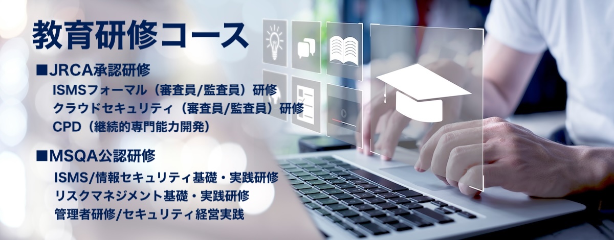一般社団法人マネジメントシステム品質協会（MSQA）
教育支援/教育研修コース
JRCA承認研修：ISMS審査員（フォーマル）研修コース・クラウドセキュリティ（ISMS-CLS）審査員研修コース・CPD（継続的専門能力開発）コース
MSQA公認研修