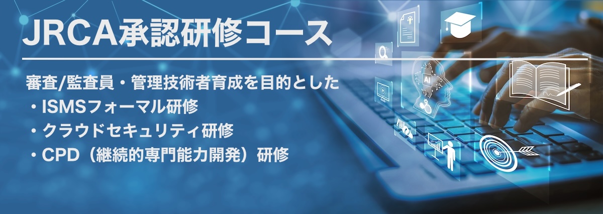 一般社団法人マネジメントシステム品質協会（MSQA）JRCA承認研修コース
ISMS審査員研修コース・ISMS-CLSクラウドセキュリティ審査員研修コース
CPD（継続的専門能力開発）コース（４つのコース）